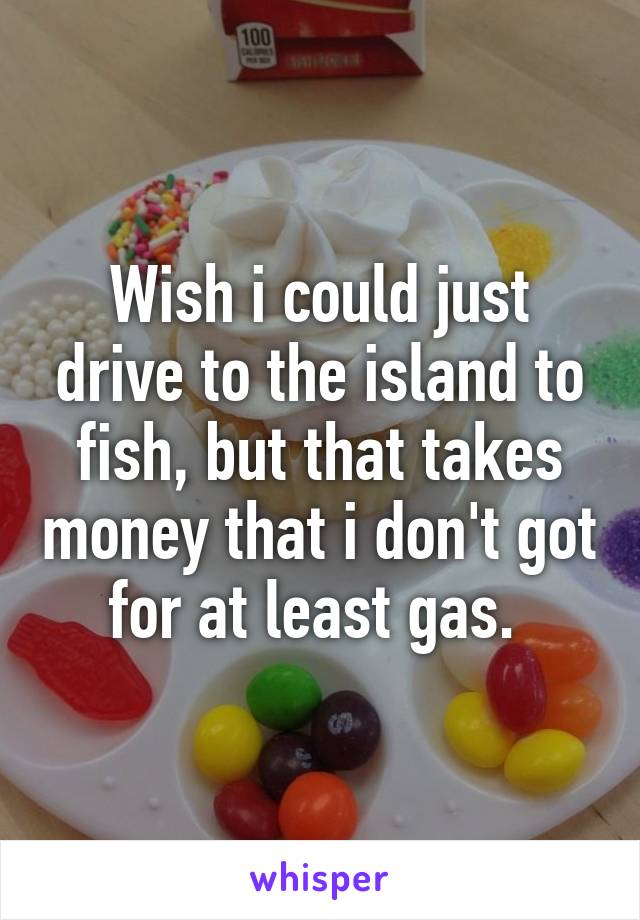 Wish i could just drive to the island to fish, but that takes money that i don't got for at least gas. 
