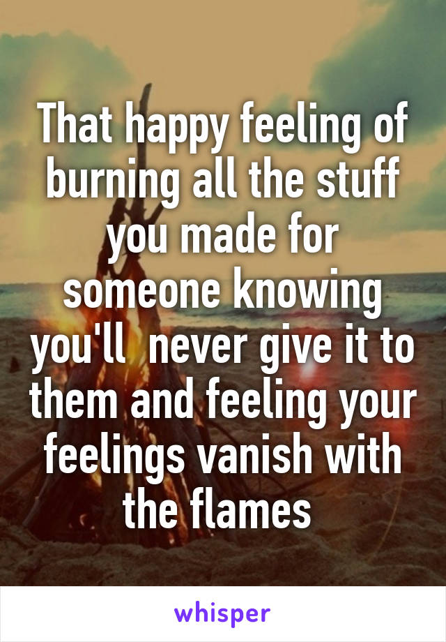 That happy feeling of burning all the stuff you made for someone knowing you'll  never give it to them and feeling your feelings vanish with the flames 