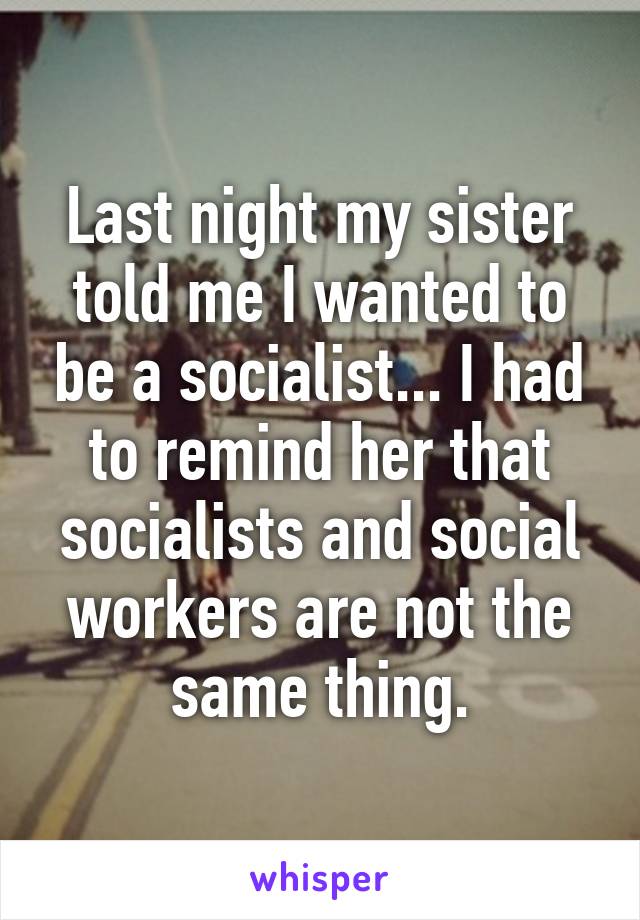 Last night my sister told me I wanted to be a socialist... I had to remind her that socialists and social workers are not the same thing.