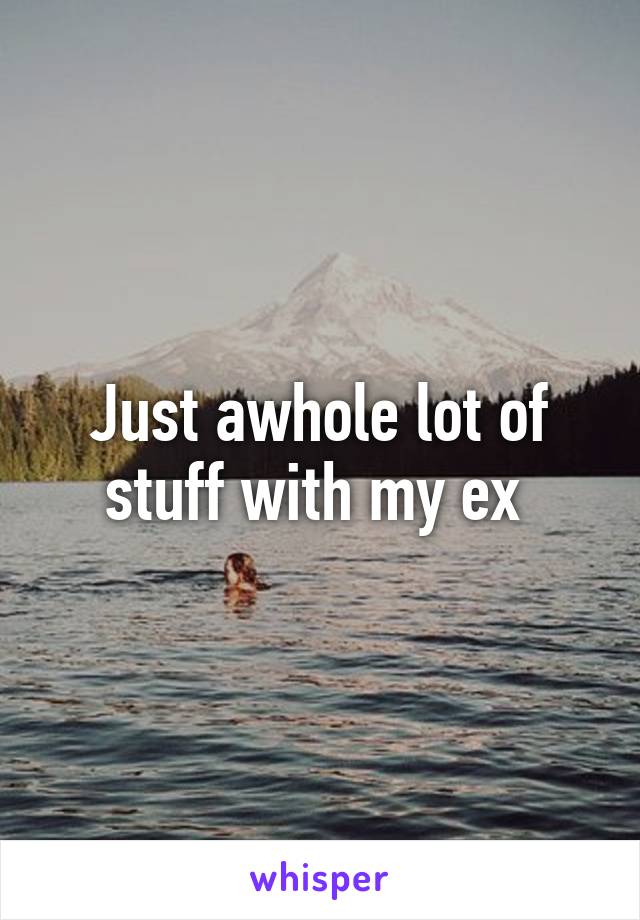 Just awhole lot of stuff with my ex 