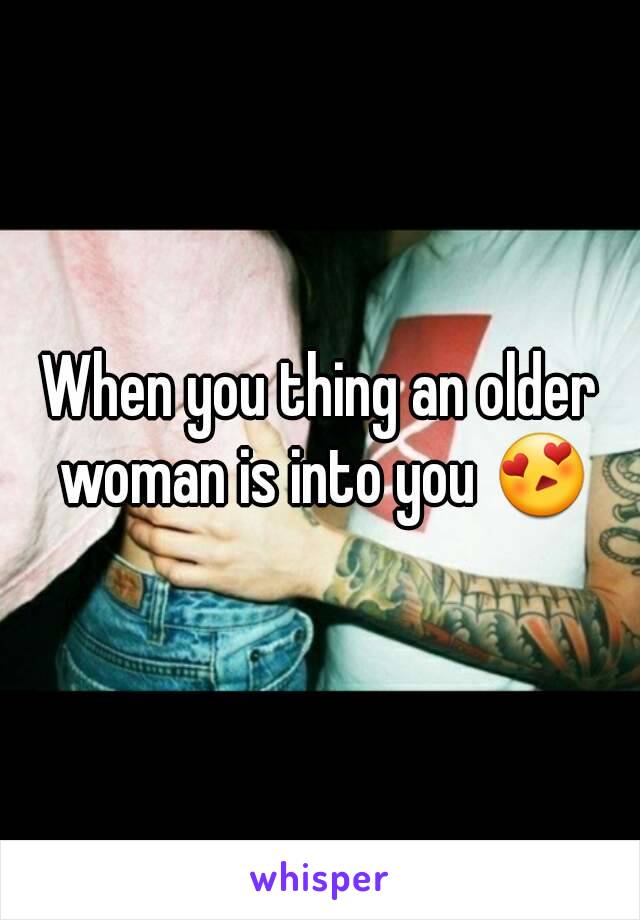 When you thing an older woman is into you 😍