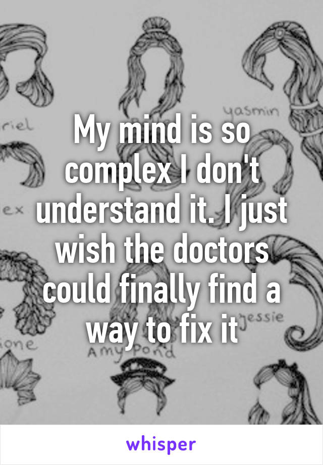 My mind is so complex I don't understand it. I just wish the doctors could finally find a way to fix it