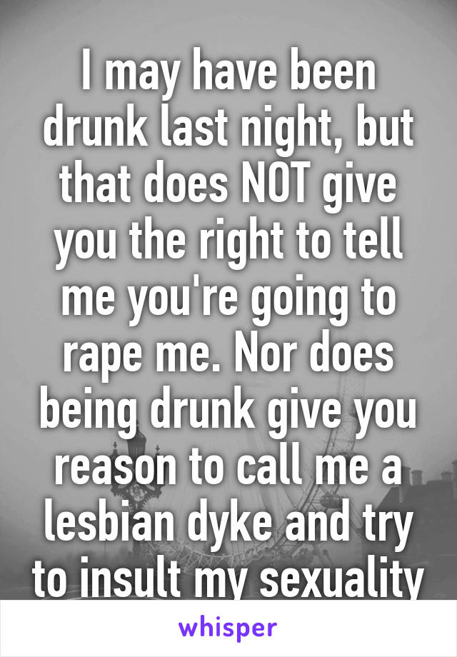 I may have been drunk last night, but that does NOT give you the right to tell me you're going to rape me. Nor does being drunk give you reason to call me a lesbian dyke and try to insult my sexuality