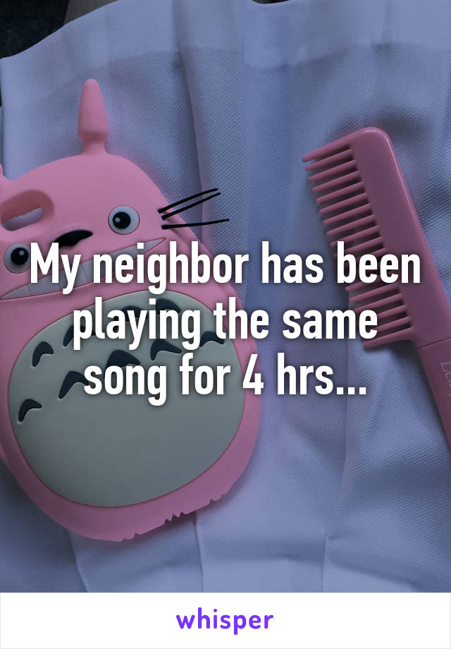 My neighbor has been playing the same song for 4 hrs...