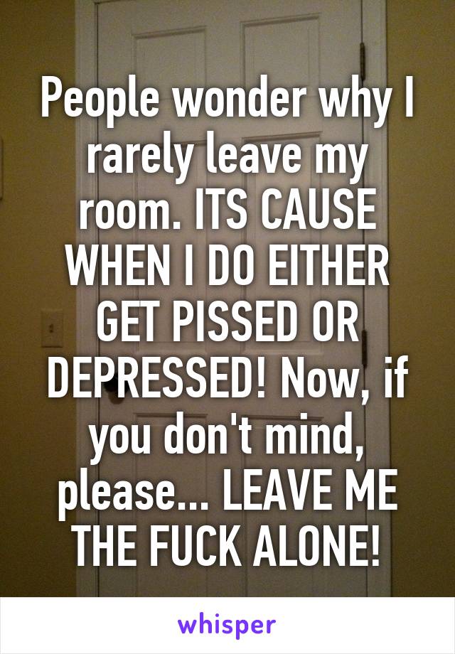 People wonder why I rarely leave my room. ITS CAUSE WHEN I DO EITHER GET PISSED OR DEPRESSED! Now, if you don't mind, please... LEAVE ME THE FUCK ALONE!
