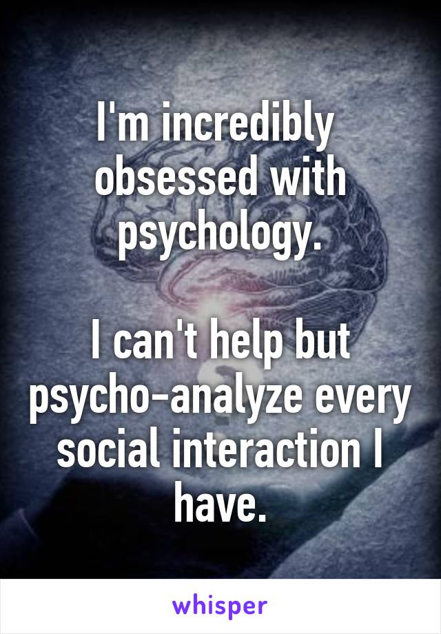 I'm incredibly  obsessed with psychology.

I can't help but psycho-analyze every social interaction I have.