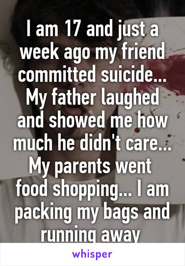 I am 17 and just a week ago my friend committed suicide... My father laughed and showed me how much he didn't care... My parents went  food shopping... I am packing my bags and running away 