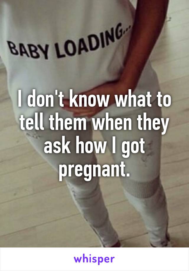 I don't know what to tell them when they ask how I got pregnant.