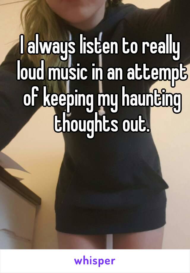 I always listen to really loud music in an attempt of keeping my haunting thoughts out.