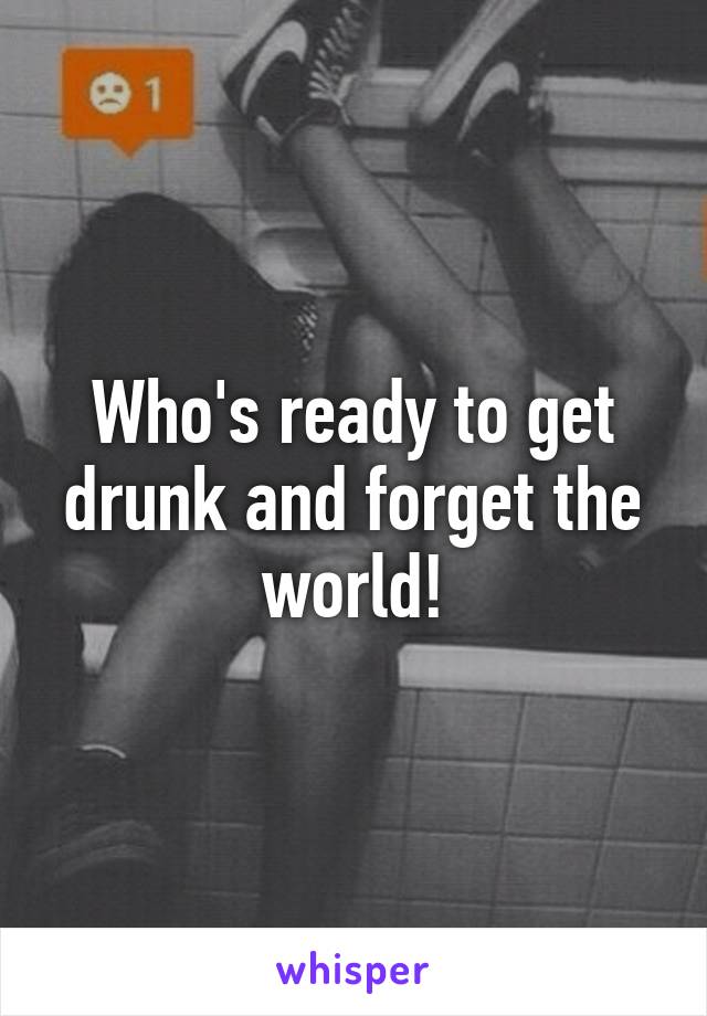 Who's ready to get drunk and forget the world!