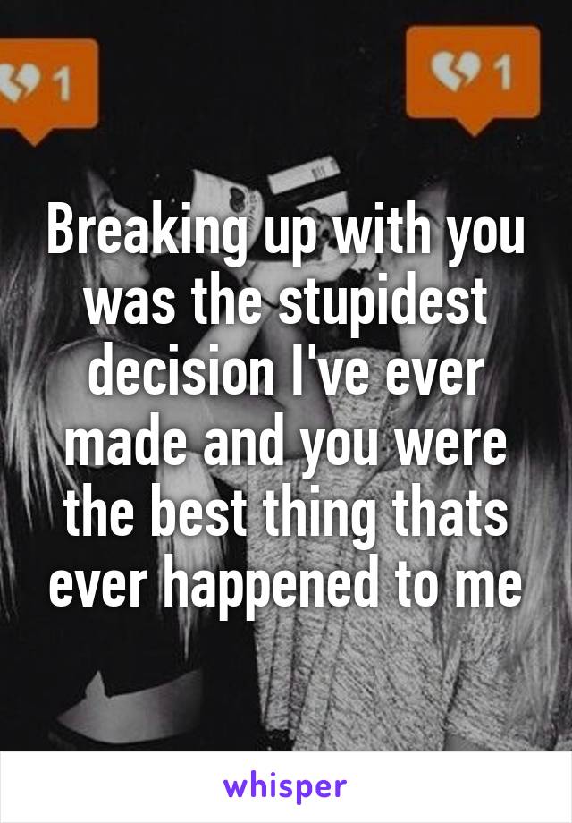 Breaking up with you was the stupidest decision I've ever made and you were the best thing thats ever happened to me