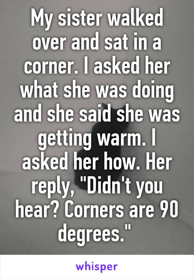 My sister walked over and sat in a corner. I asked her what she was doing and she said she was getting warm. I asked her how. Her reply, "Didn't you hear? Corners are 90 degrees." 
