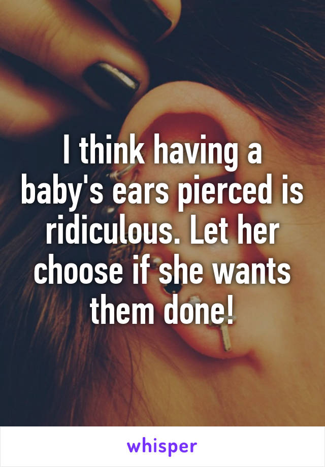 I think having a baby's ears pierced is ridiculous. Let her choose if she wants them done!