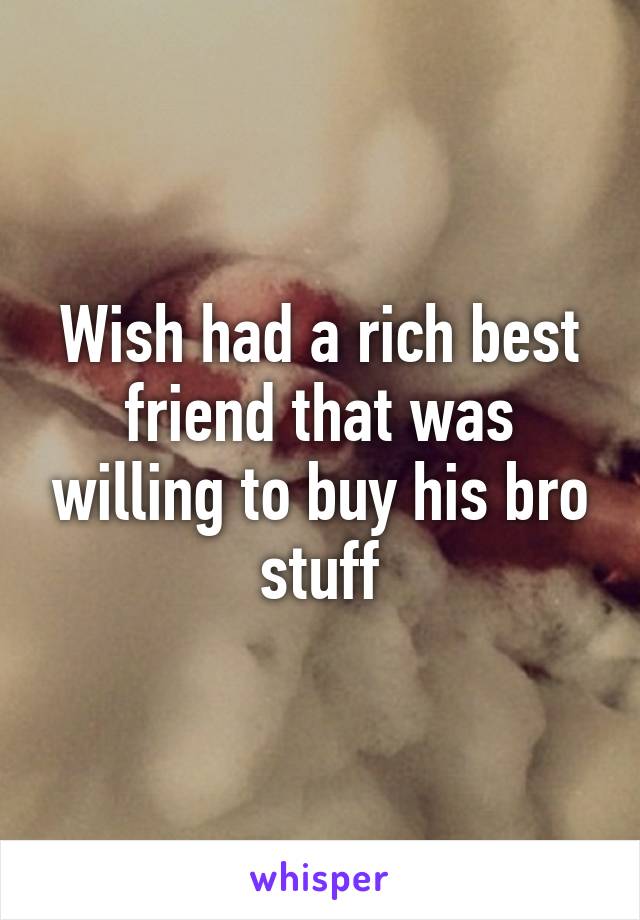 Wish had a rich best friend that was willing to buy his bro stuff