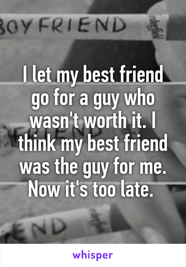 I let my best friend go for a guy who wasn't worth it. I think my best friend was the guy for me. Now it's too late. 