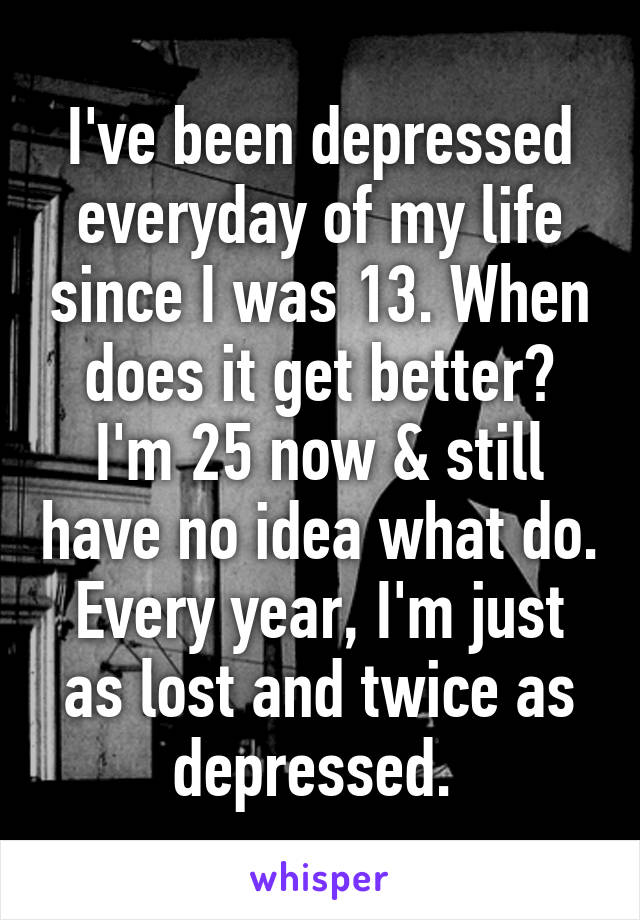 I've been depressed everyday of my life since I was 13. When does it get better? I'm 25 now & still have no idea what do. Every year, I'm just as lost and twice as depressed. 