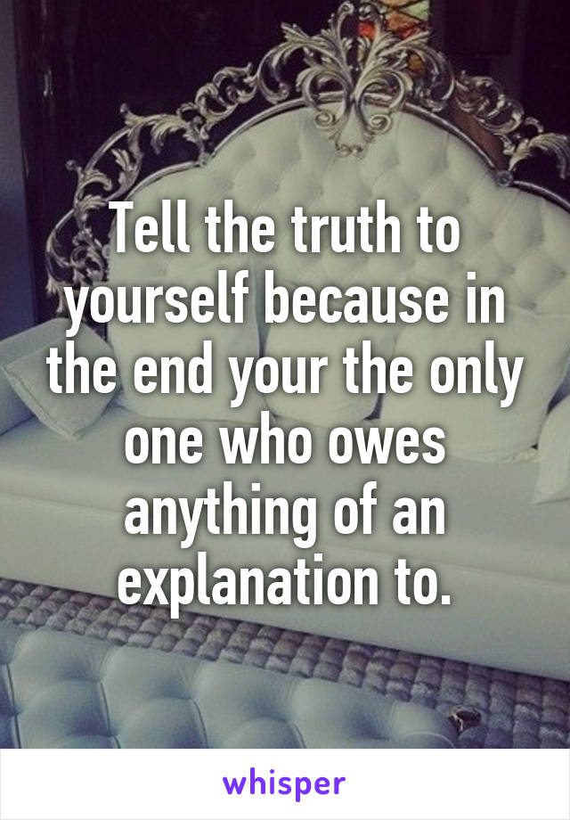 Tell the truth to yourself because in the end your the only one who owes anything of an explanation to.