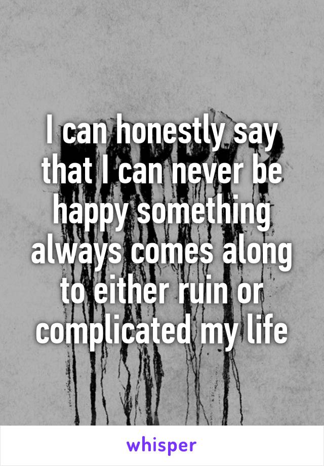I can honestly say that I can never be happy something always comes along to either ruin or complicated my life