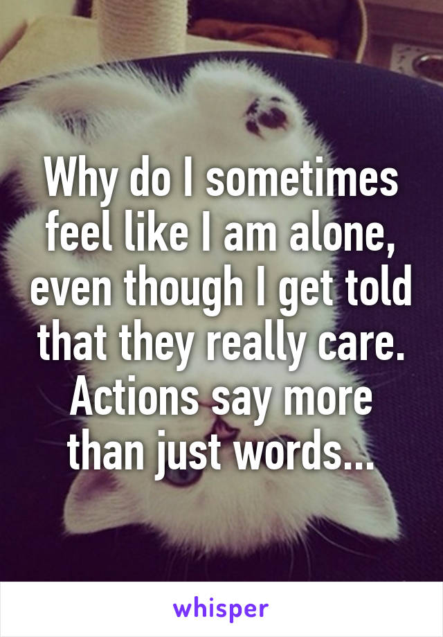 Why do I sometimes feel like I am alone, even though I get told that they really care. Actions say more than just words...