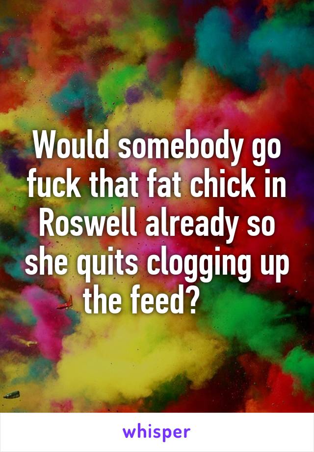 Would somebody go fuck that fat chick in Roswell already so she quits clogging up the feed?    