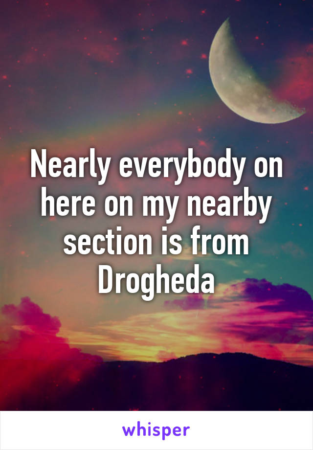 Nearly everybody on here on my nearby section is from Drogheda