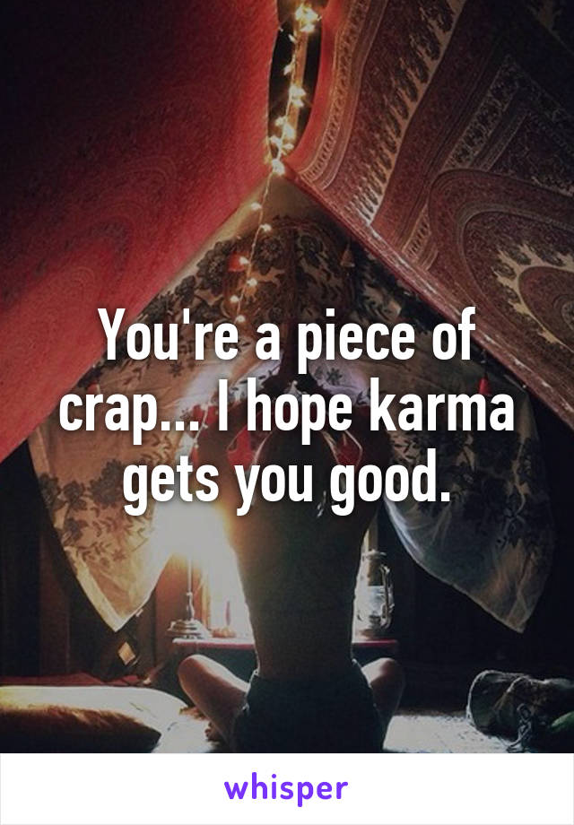 You're a piece of crap... I hope karma gets you good.