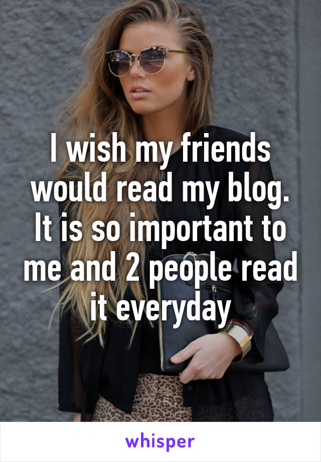 I wish my friends would read my blog. It is so important to me and 2 people read it everyday