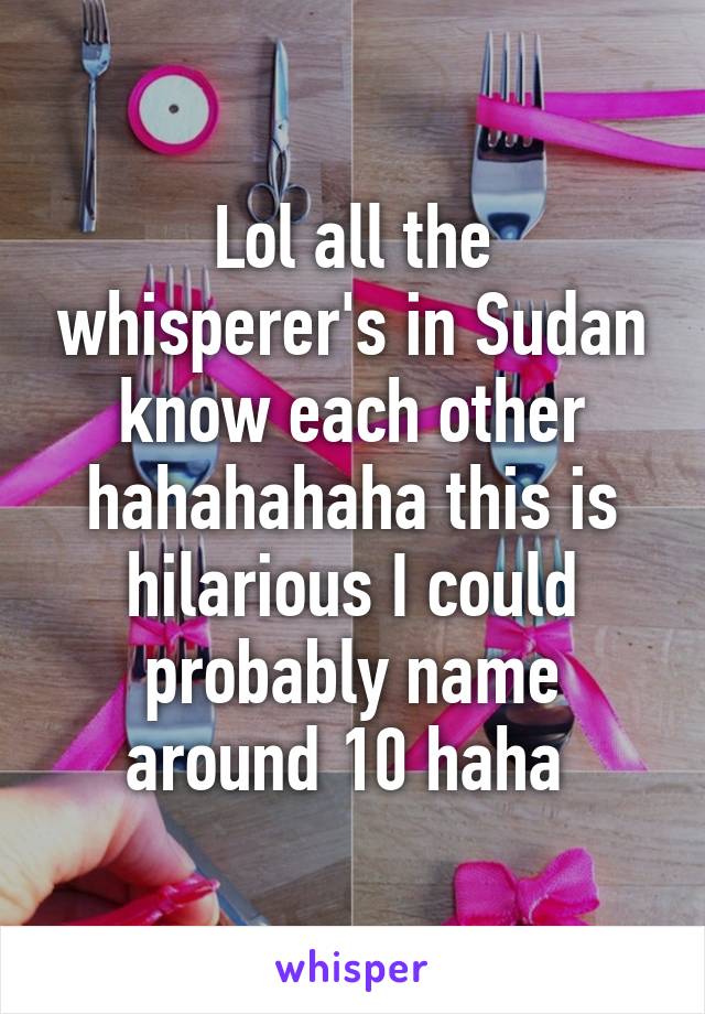 Lol all the whisperer's in Sudan know each other hahahahaha this is hilarious I could probably name around 10 haha 