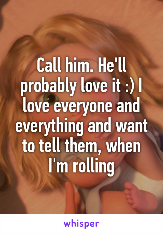 Call him. He'll probably love it :) I love everyone and everything and want to tell them, when I'm rolling