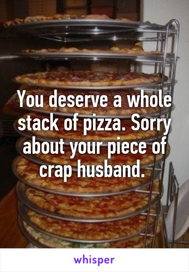 You deserve a whole stack of pizza. Sorry about your piece of crap husband. 