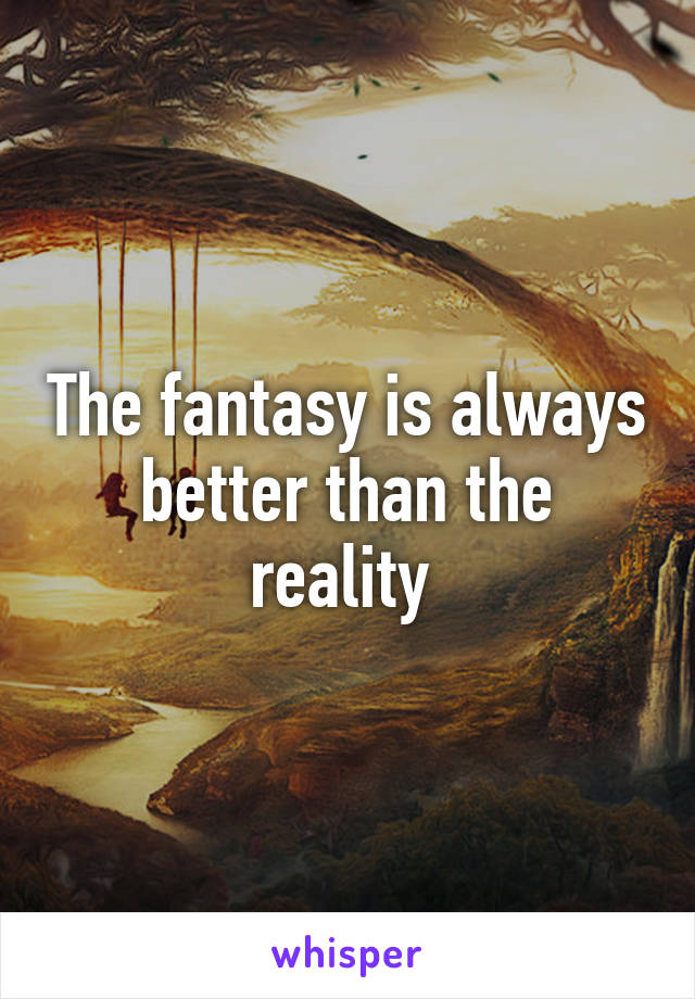 The fantasy is always better than the reality 