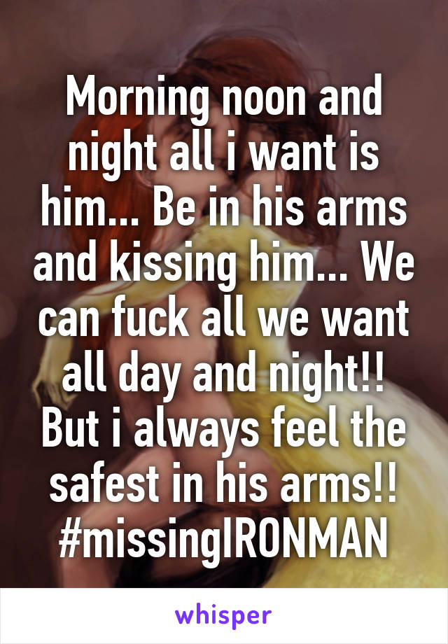 Morning noon and night all i want is him... Be in his arms and kissing him... We can fuck all we want all day and night!! But i always feel the safest in his arms!! #missingIRONMAN