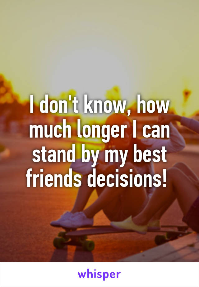 I don't know, how much longer I can stand by my best friends decisions! 