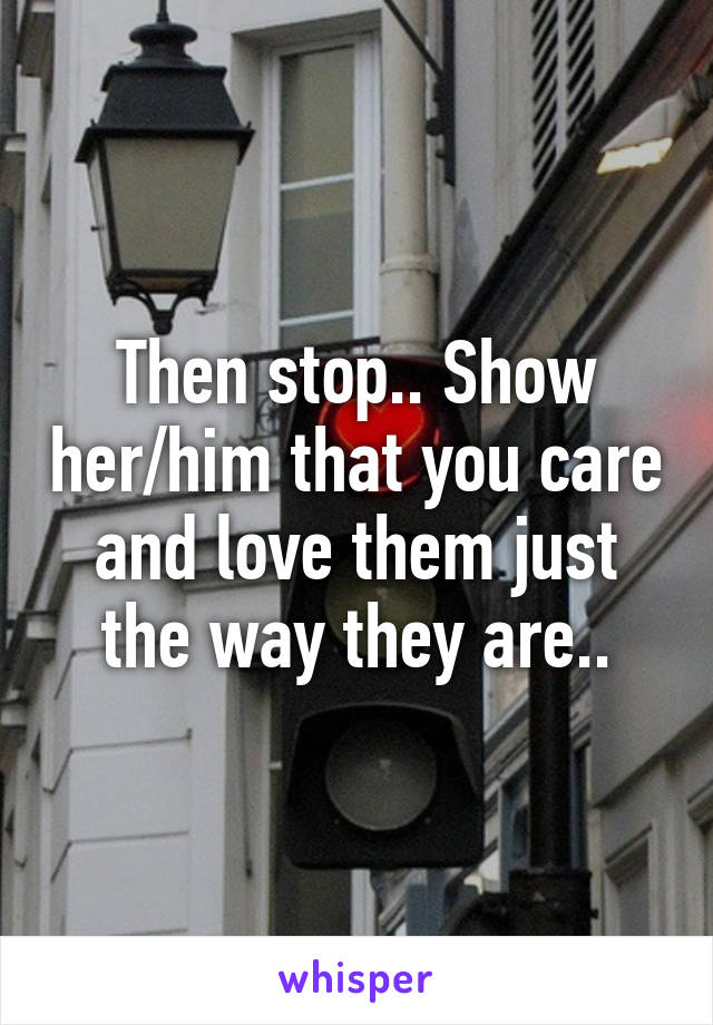 Then stop.. Show her/him that you care and love them just the way they are..