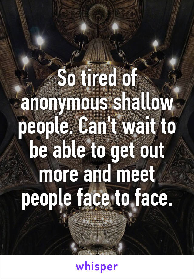 So tired of anonymous shallow people. Can't wait to be able to get out more and meet people face to face.