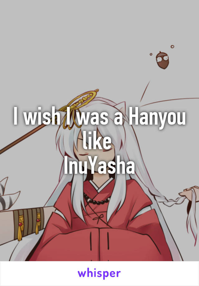 I wish I was a Hanyou like 
InuYasha