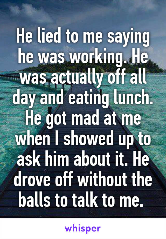 He lied to me saying he was working. He was actually off all day and eating lunch. He got mad at me when I showed up to ask him about it. He drove off without the balls to talk to me. 
