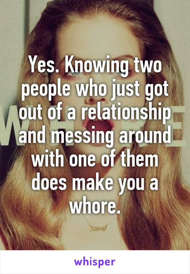 Yes. Knowing two people who just got out of a relationship and messing around with one of them does make you a whore.