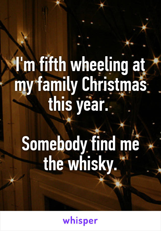 I'm fifth wheeling at my family Christmas this year. 

Somebody find me the whisky.