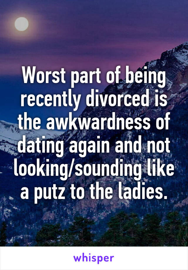 Worst part of being recently divorced is the awkwardness of dating again and not looking/sounding like a putz to the ladies.