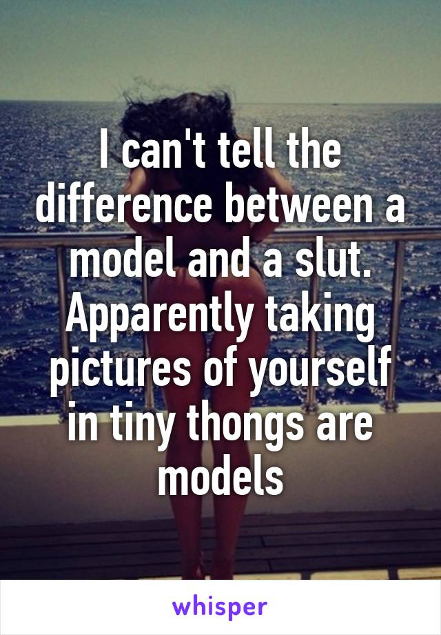 I can't tell the difference between a model and a slut. Apparently taking pictures of yourself in tiny thongs are models