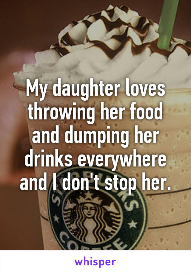 My daughter loves throwing her food and dumping her drinks everywhere and I don't stop her.