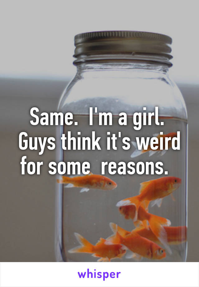 Same.  I'm a girl.  Guys think it's weird for some  reasons.  