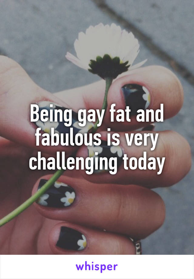 Being gay fat and fabulous is very challenging today