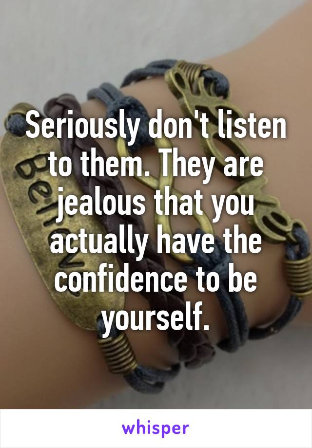 Seriously don't listen to them. They are jealous that you actually have the confidence to be yourself.