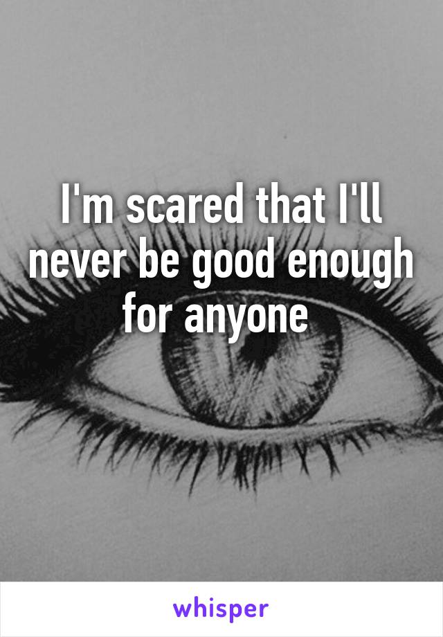I'm scared that I'll never be good enough for anyone 

