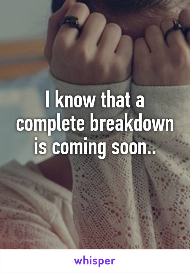 I know that a complete breakdown is coming soon..
