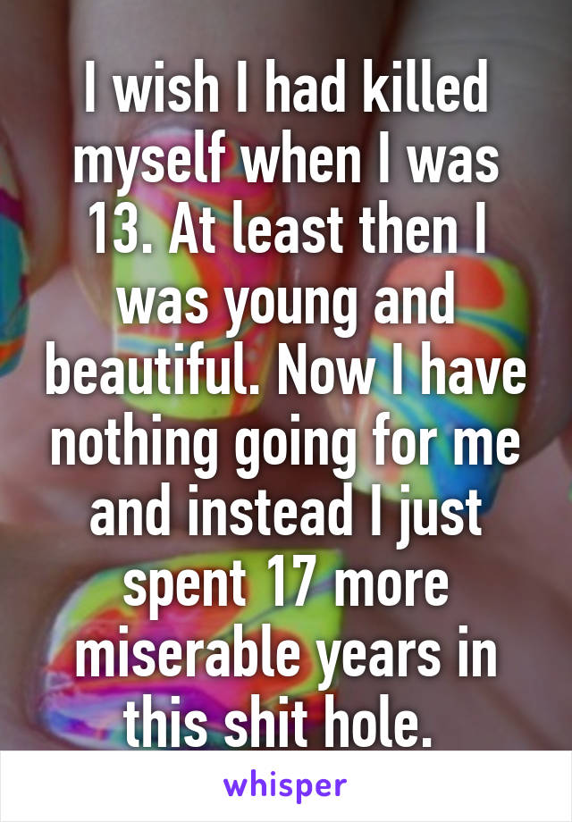 I wish I had killed myself when I was 13. At least then I was young and beautiful. Now I have nothing going for me and instead I just spent 17 more miserable years in this shit hole. 