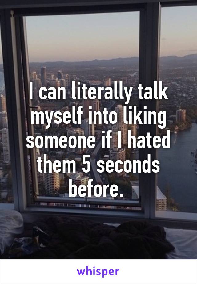 I can literally talk myself into liking someone if I hated them 5 seconds before. 