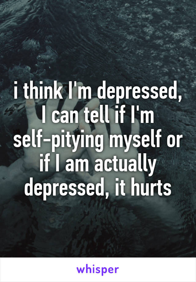 i think I'm depressed, I can tell if I'm self-pitying myself or if I am actually depressed, it hurts